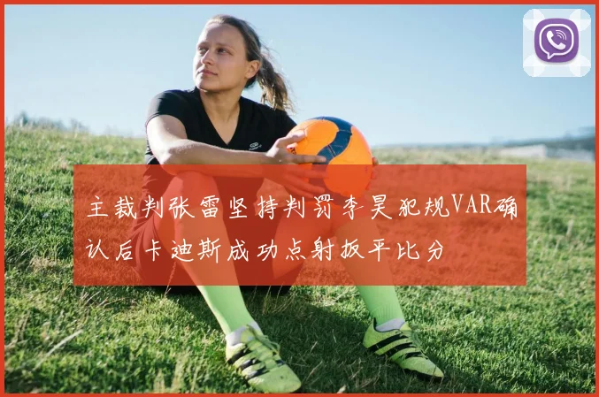 主裁判张雷坚持判罚李昊犯规VAR确认后卡迪斯成功点射扳平比分