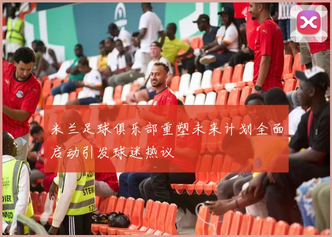 米兰足球俱乐部重塑未来计划全面启动引发球迷热议