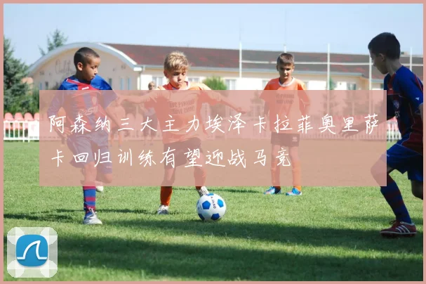 阿森纳三大主力埃泽卡拉菲奥里萨卡回归训练有望迎战马竞