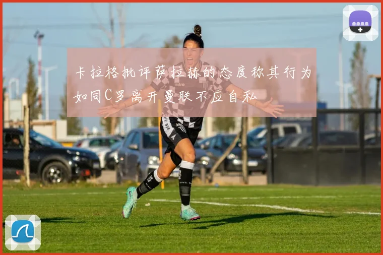 卡拉格批评萨拉赫的态度称其行为如同C罗离开曼联不应自私