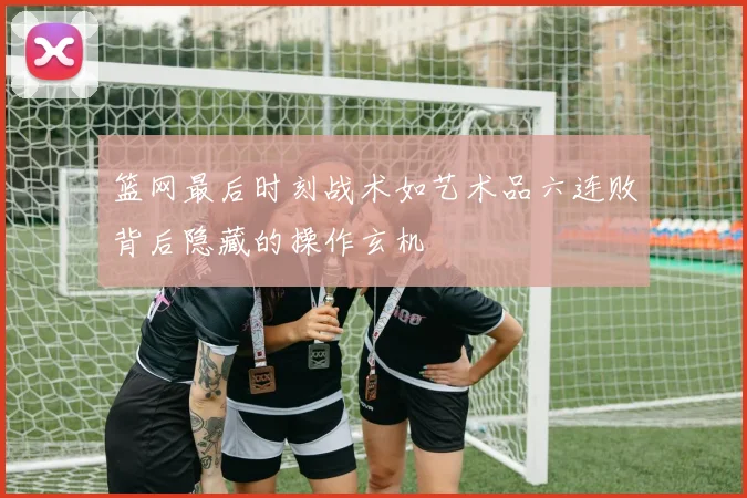篮网最后时刻战术如艺术品六连败背后隐藏的操作玄机