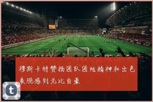 穆斯卡特赞扬团队团结精神和出色表现感到无比自豪