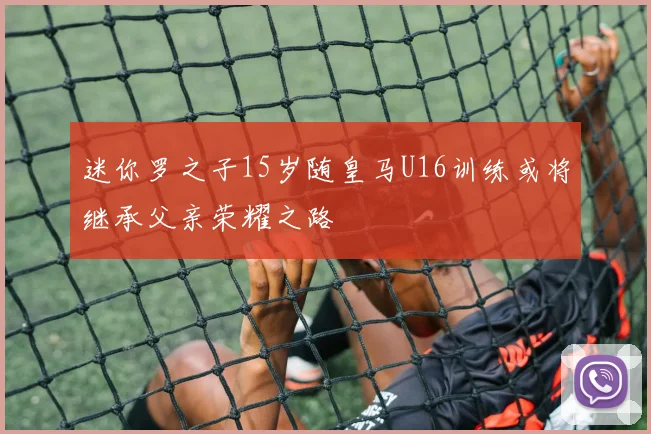 迷你罗之子15岁随皇马U16训练或将继承父亲荣耀之路