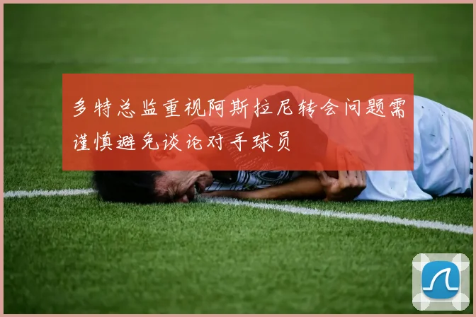 多特总监重视阿斯拉尼转会问题需谨慎避免谈论对手球员