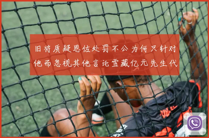 旧将质疑恩佐处罚不公为何只针对他而忽视其他言论雪藏亿元先生代价过于沉重