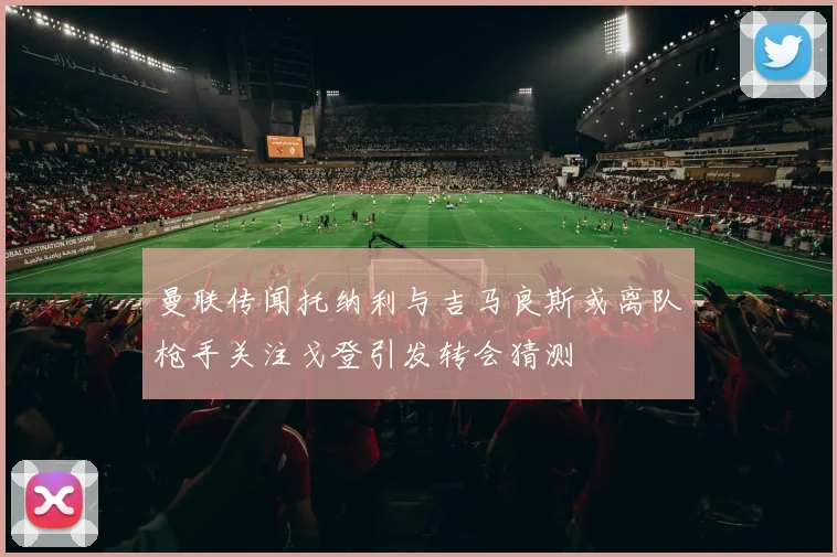 曼联传闻托纳利与吉马良斯或离队枪手关注戈登引发转会猜测