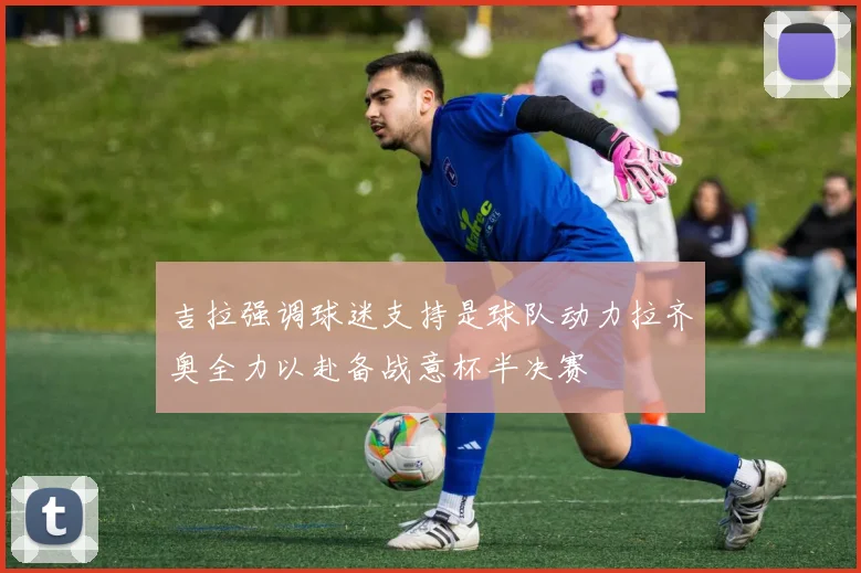 吉拉强调球迷支持是球队动力拉齐奥全力以赴备战意杯半决赛