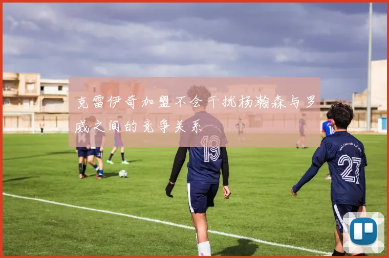 克雷伊奇加盟不会干扰杨瀚森与罗威之间的竞争关系