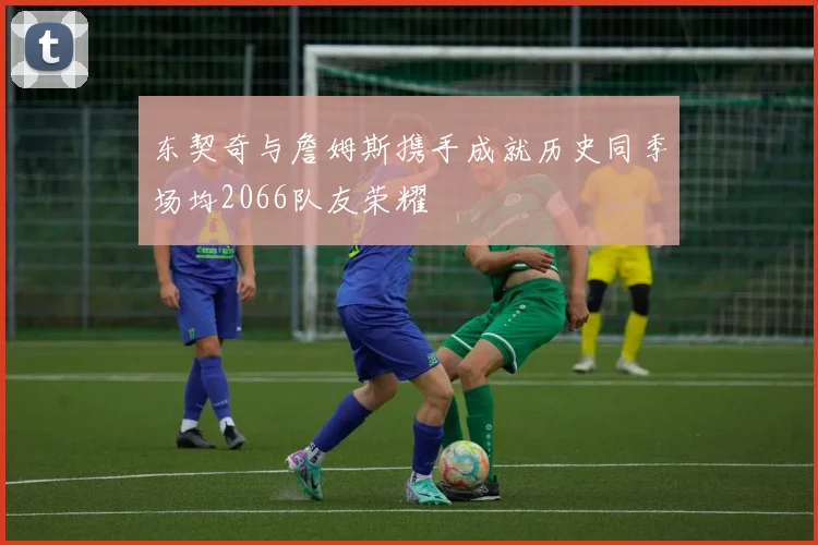 东契奇与詹姆斯携手成就历史同季场均2066队友荣耀