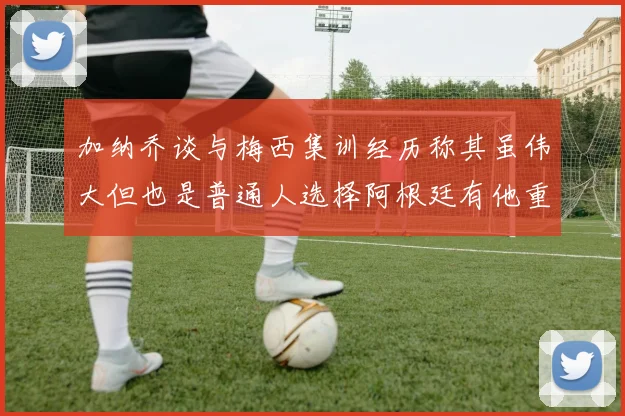 加纳乔谈与梅西集训经历称其虽伟大但也是普通人选择阿根廷有他重要影响