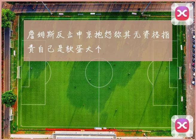 詹姆斯反击申京抱怨称其无资格指责自己是软蛋大个