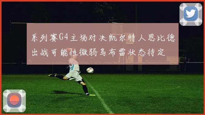 系列赛G4主场对决凯尔特人恩比德出战可能性微弱乌布雷状态待定