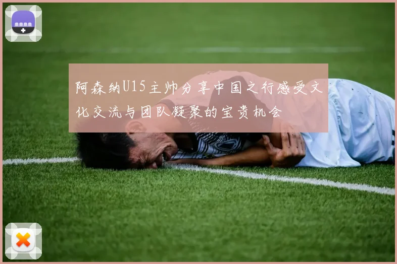 阿森纳U15主帅分享中国之行感受文化交流与团队凝聚的宝贵机会