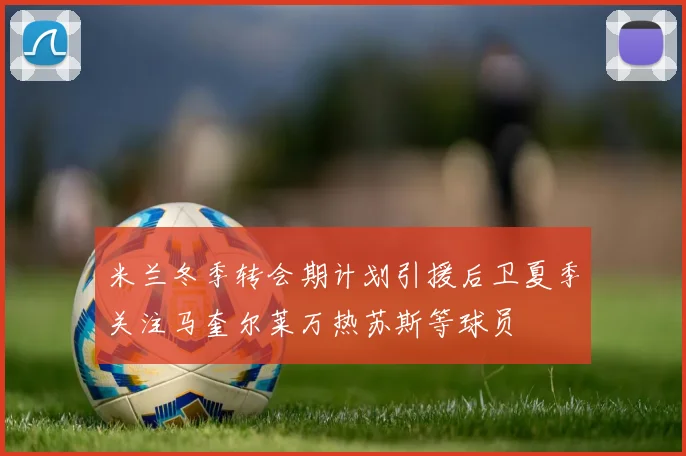 米兰冬季转会期计划引援后卫夏季关注马奎尔莱万热苏斯等球员