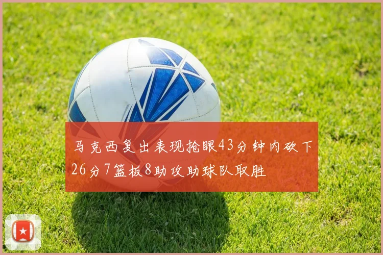 马克西复出表现抢眼43分钟内砍下26分7篮板8助攻助球队取胜