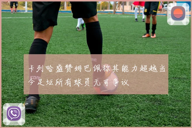 卡列哈盛赞姆巴佩称其能力超越当今足坛所有球员无可争议