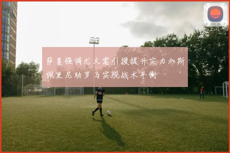 萨基强调尤文需引援提升实力加斯佩里尼助罗马实现战术平衡