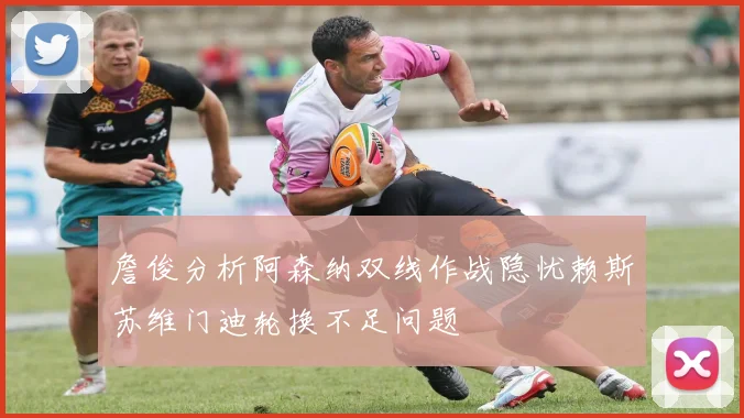 詹俊分析阿森纳双线作战隐忧赖斯苏维门迪轮换不足问题