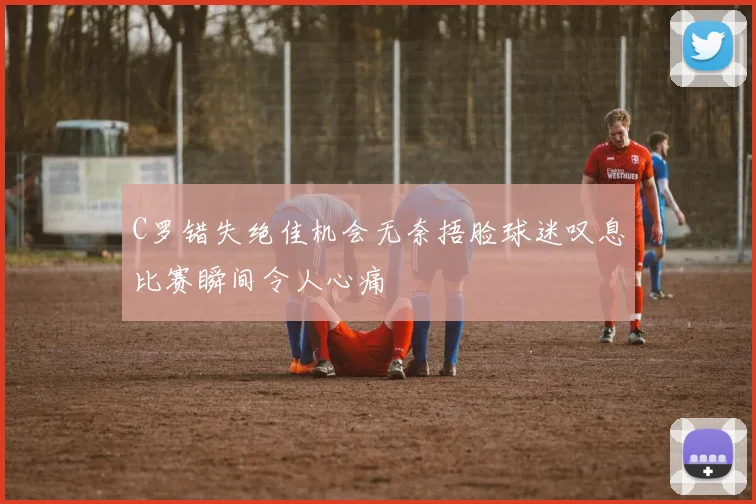 C罗错失绝佳机会无奈捂脸球迷叹息比赛瞬间令人心痛