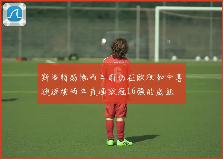斯洛特感慨两年前仍在欧联如今喜迎连续两年直通欧冠16强的成就