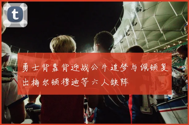 勇士背靠背迎战公牛追梦与佩顿复出梅尔顿穆迪等六人缺阵