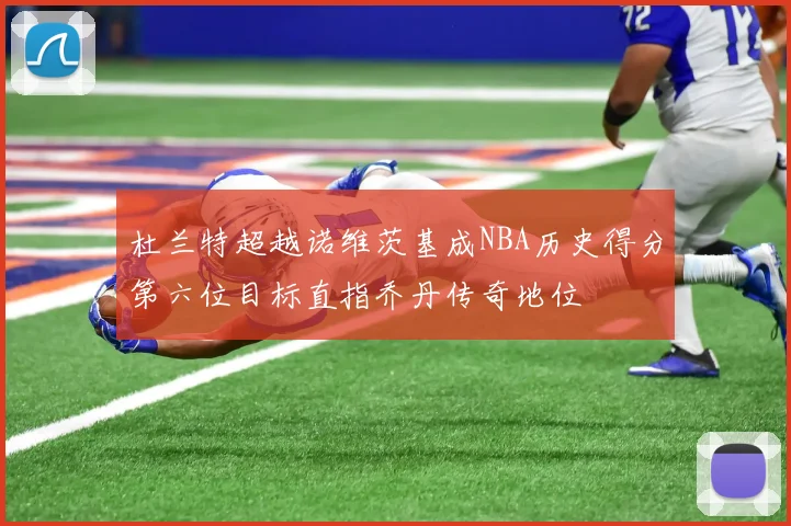 杜兰特超越诺维茨基成NBA历史得分第六位目标直指乔丹传奇地位
