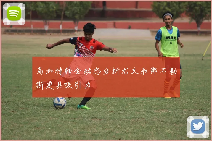 乌加特转会动态分析尤文和那不勒斯更具吸引力