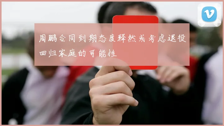 周鹏合同到期态度释然或考虑退役回归家庭的可能性