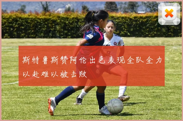 斯特鲁斯赞阿伦出色表现全队全力以赴难以被击败