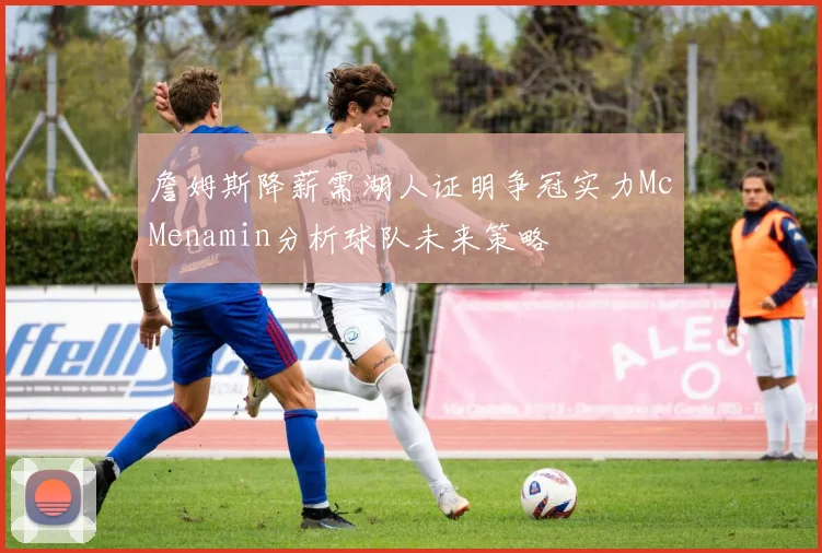詹姆斯降薪需湖人证明争冠实力McMenamin分析球队未来策略